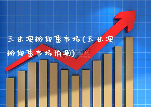 玉米淀粉期货市场(玉米淀粉期货市场预测)