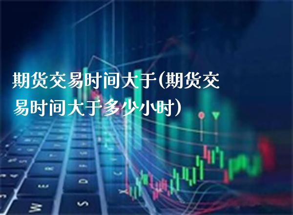 期货交易时间大于(期货交易时间大于多少小时)_https://www.boyangwujin.com_期货直播间_第1张