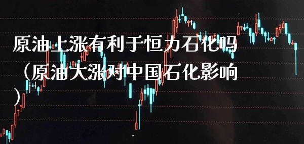 原油上涨有利于恒力石化吗（原油大涨对中国石化影响）_https://www.boyangwujin.com_期货直播间_第1张