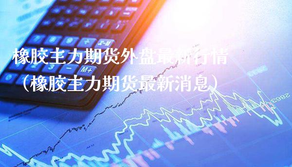 橡胶主力期货外盘最新行情（橡胶主力期货最新消息）