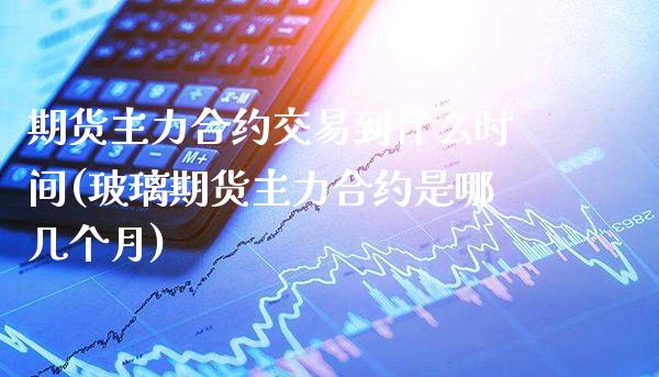 期货主力合约交易到什么时间(玻璃期货主力合约是哪几个月)_https://www.boyangwujin.com_期货直播间_第1张