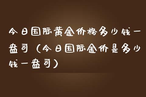 今日国际黄金价格多少钱一盎司（今日国际金价是多少钱一盎司）_https://www.boyangwujin.com_期货直播间_第1张