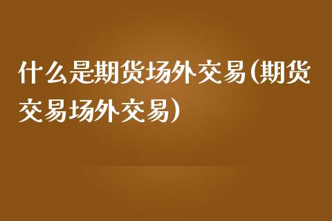 什么是期货场外交易(期货交易场外交易)_https://www.boyangwujin.com_原油期货_第1张