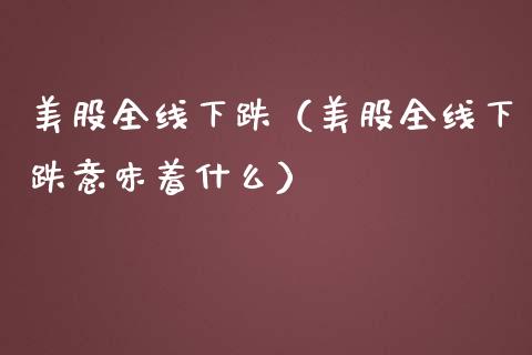 美股全线下跌（美股全线下跌意味着什么）