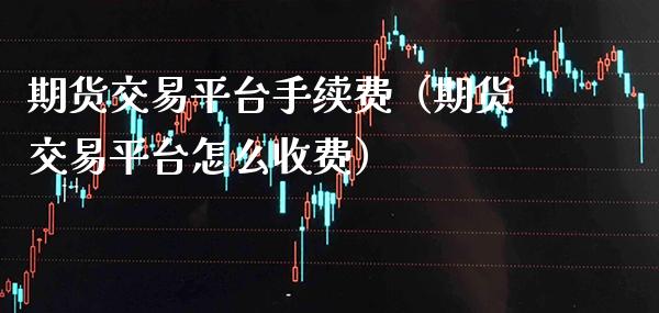 期货交易平台手续费（期货交易平台怎么收费）