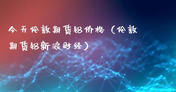 今天伦敦期货铝价格（伦敦期货铝新浪财经）