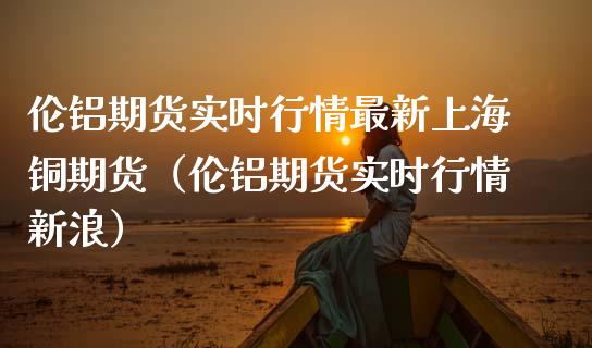 伦铝期货实时行情最新上海铜期货（伦铝期货实时行情新浪）_https://www.boyangwujin.com_期货直播间_第1张