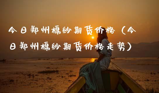 今日郑州棉纱期货价格（今日郑州棉纱期货价格走势）_https://www.boyangwujin.com_期货直播间_第1张