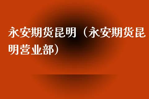 永安期货昆明（永安期货昆明营业部）_https://www.boyangwujin.com_期货直播间_第1张