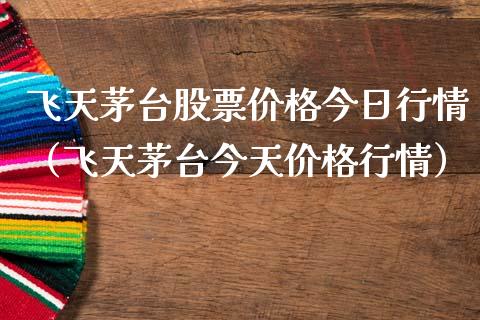 飞天茅台股票价格今日行情（飞天茅台今天价格行情）_https://www.boyangwujin.com_期货直播间_第1张