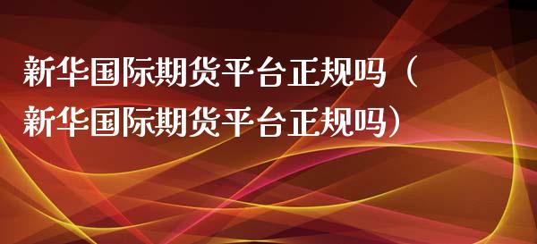 新华国际期货平台正规吗（新华国际期货平台正规吗）_https://www.boyangwujin.com_期货直播间_第1张