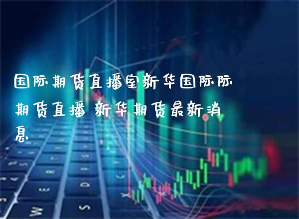 国际期货直播室新华国际际期货直播 新华期货最新消息_https://www.boyangwujin.com_黄金期货_第1张