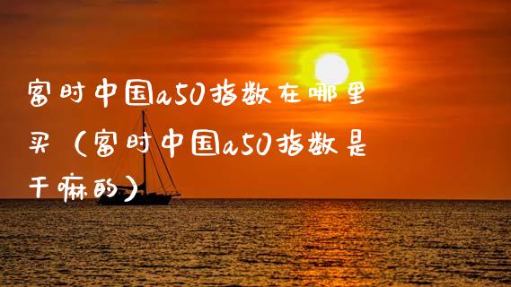富时中国a50指数在哪里买（富时中国a50指数是干嘛的）