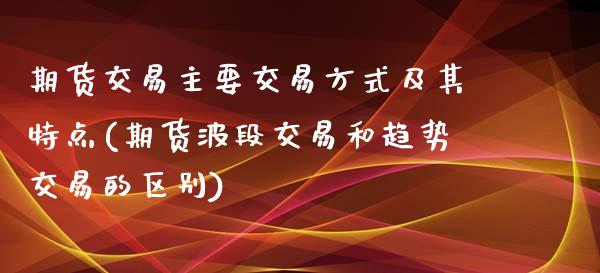 期货交易主要交易方式及其特点(期货波段交易和趋势交易的区别)