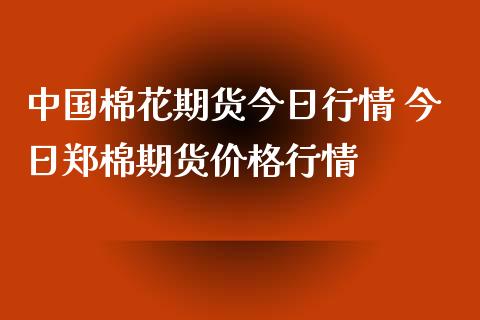 中国棉花期货今日行情 今日郑棉期货价格行情