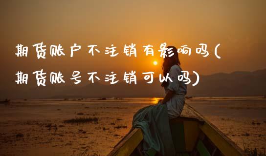 期货账户不注销有影响吗(期货账号不注销可以吗)