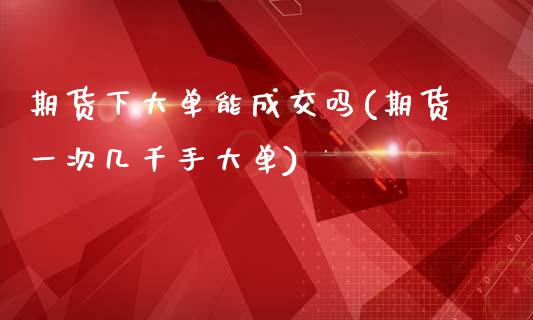 期货下大单能成交吗(期货一次几千手大单)_https://www.boyangwujin.com_原油直播间_第1张