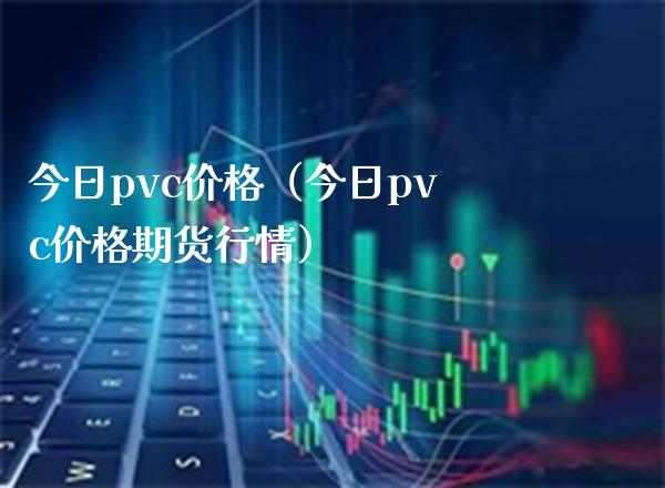 今日pvc价格（今日pvc价格期货行情）_https://www.boyangwujin.com_期货直播间_第1张