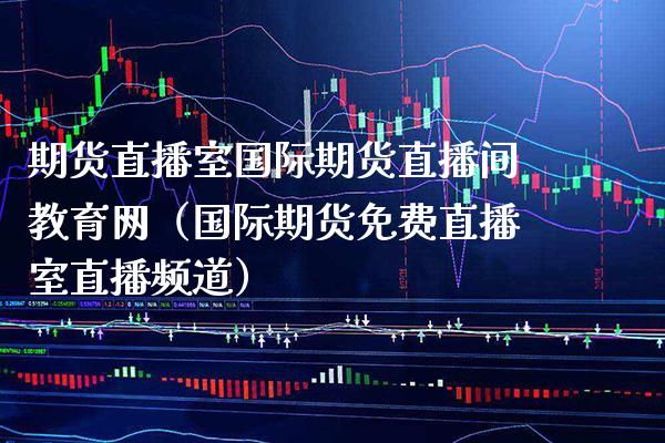 期货直播室国际期货直播间教育网（国际期货免费直播室直播频道）_https://www.boyangwujin.com_期货直播间_第1张