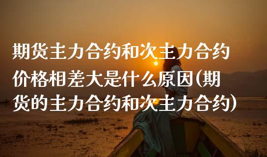 期货主力合约和次主力合约价格相差大是什么原因(期货的主力合约和次主力合约)_https://www.boyangwujin.com_期货直播间_第1张