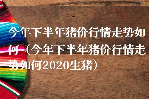 今年下半年猪价行情走势如何（今年下半年猪价行情走势如何2020生猪）