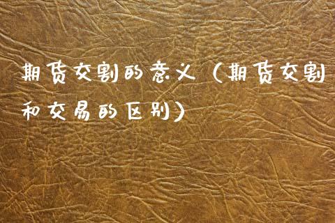 期货交割的意义（期货交割和交易的区别）_https://www.boyangwujin.com_期货直播间_第1张