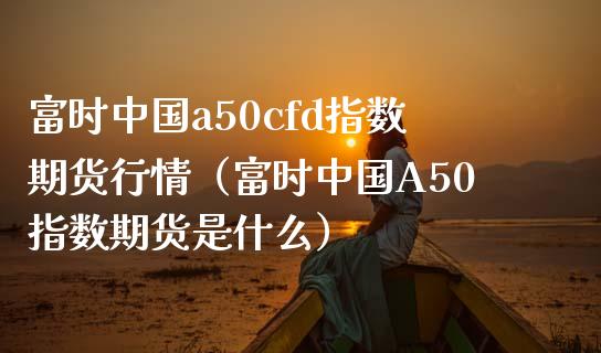 富时中国a50cfd指数期货行情（富时中国A50指数期货是什么）