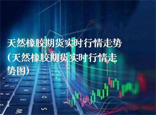 天然橡胶期货实时行情走势(天然橡胶期货实时行情走势图)