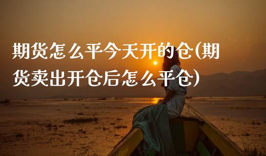 期货怎么平今天开的仓(期货卖出开仓后怎么平仓)_https://www.boyangwujin.com_期货直播间_第1张
