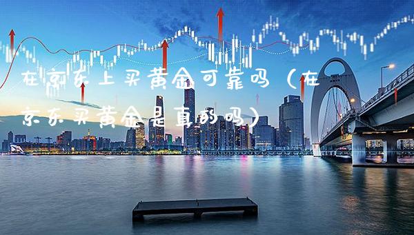 在京东上买黄金可靠吗（在京东买黄金是真的吗）_https://www.boyangwujin.com_原油期货_第1张