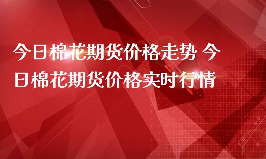 今日棉花期货价格走势 今日棉花期货价格实时行情_https://www.boyangwujin.com_期货直播间_第1张