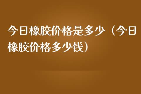 今日橡胶价格是多少（今日橡胶价格多少钱）_https://www.boyangwujin.com_期货直播间_第1张