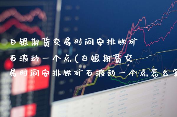 白银期货交易时间安排铁矿石波动一个点(白银期货交易时间安排铁矿石波动一个点怎么算)
