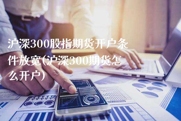 沪深300股指期货开户条件放宽(沪深300期货怎么开户)_https://www.boyangwujin.com_期货直播间_第1张