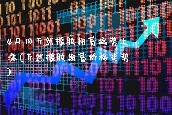 4月份天然橡胶期货强势上涨(天然橡胶期货价格走势)
