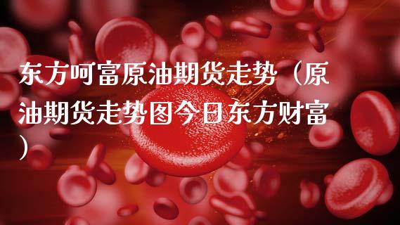 东方呵富原油期货走势（原油期货走势图今日东方财富）