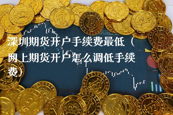 深圳期货开户手续费最低（网上期货开户怎么调低手续费）