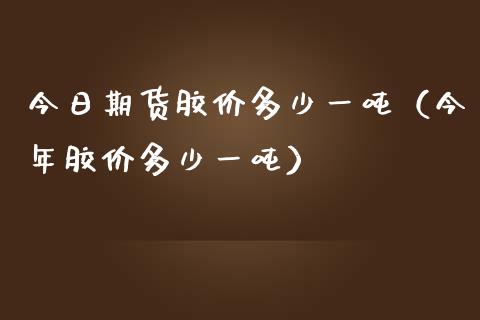 今日期货胶价多少一吨（今年胶价多少一吨）_https://www.boyangwujin.com_纳指期货_第1张