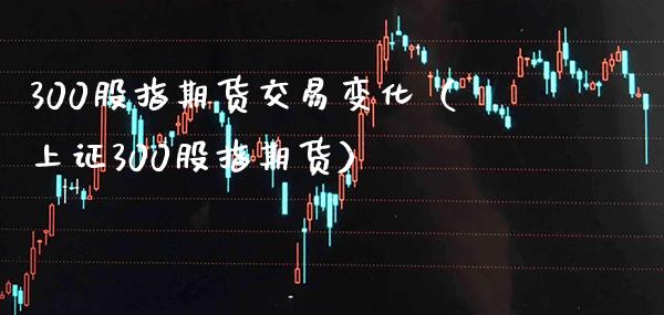 300股指期货交易变化（上证300股指期货）_https://www.boyangwujin.com_期货直播间_第1张