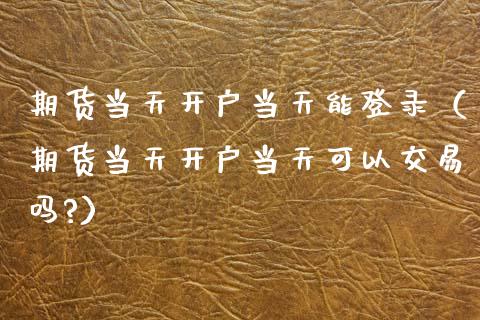 期货当天开户当天能登录（期货当天开户当天可以交易吗?）