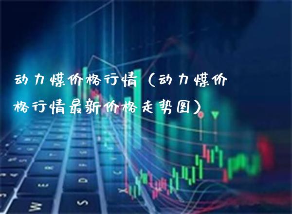 动力煤价格行情（动力煤价格行情最新价格走势图）_https://www.boyangwujin.com_期货直播间_第1张