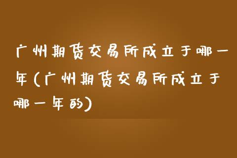 广州期货交易所成立于哪一年(广州期货交易所成立于哪一年的)
