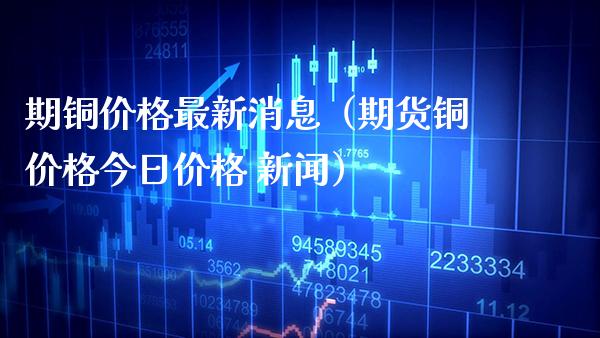 期铜价格最新消息（期货铜价格今日价格 新闻）_https://www.boyangwujin.com_期货直播间_第1张