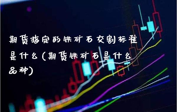 期货指定的铁矿石交割标准是什么(期货铁矿石是什么品种)_https://www.boyangwujin.com_白银期货_第1张