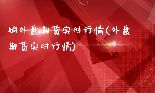 铜外盘期货实时行情(外盘期货实时行情)