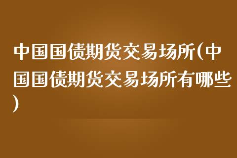 中国国债期货交易场所(中国国债期货交易场所有哪些)
