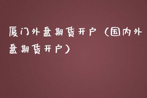 厦门外盘期货开户（国内外盘期货开户）_https://www.boyangwujin.com_期货直播间_第1张