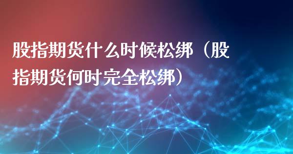 股指期货什么时候松绑（股指期货何时完全松绑）