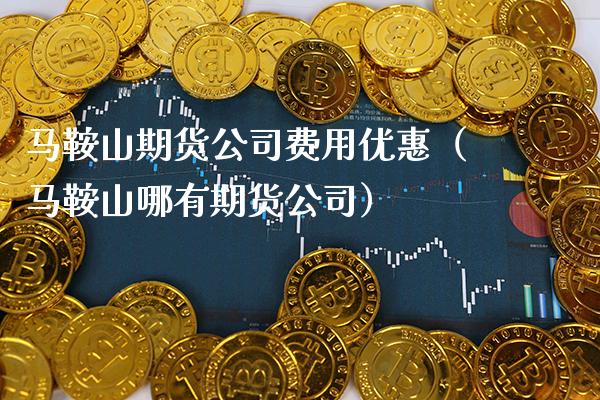 马鞍山期货公司费用优惠（马鞍山哪有期货公司）