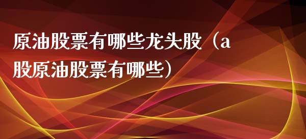 原油股票有哪些龙头股（a股原油股票有哪些）_https://www.boyangwujin.com_期货直播间_第1张